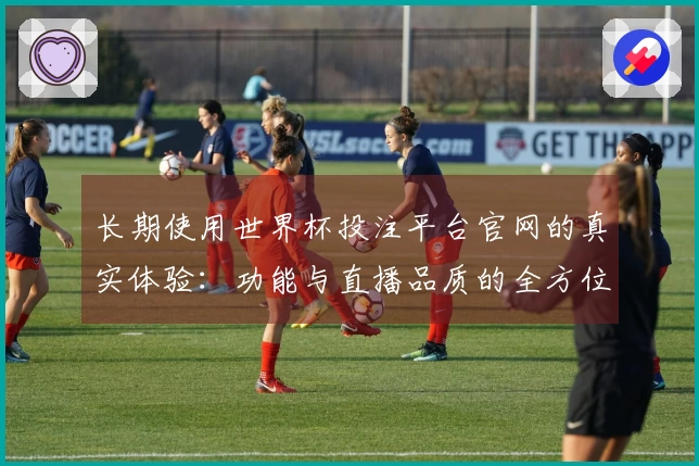 长期使用世界杯投注平台官网的真实体验：功能与直播品质的全方位评测