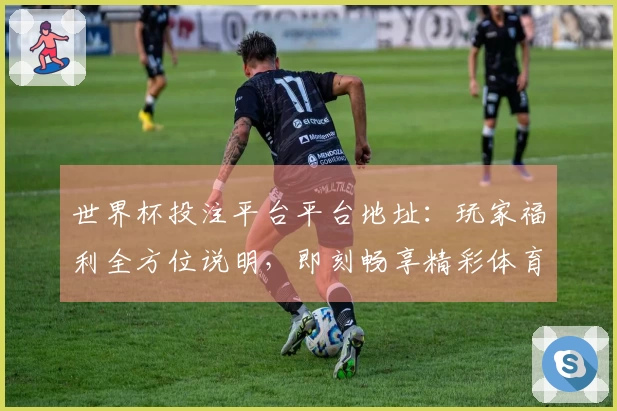 世界杯投注平台平台地址：玩家福利全方位说明，即刻畅享精彩体育直播！